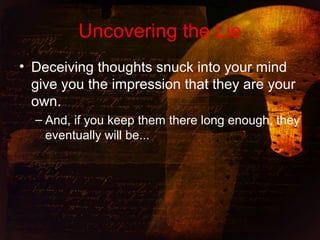 Uncovering the Lie
• Deceiving thoughts snuck into your mind
give you the impression that they are your
own.
– And, if you keep them there long enough, they
eventually will be...
 