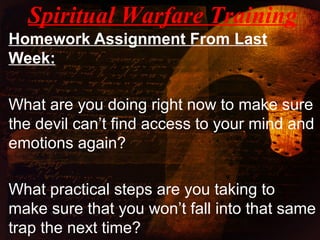 Homework Assignment From Last
Week:
What are you doing right now to make sure
the devil can’t find access to your mind and
emotions again?
What practical steps are you taking to
make sure that you won’t fall into that same
trap the next time?
Spiritual Warfare Training
 