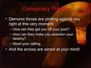 Conspiracy Theory
• Demonic forces are plotting against you
right at this very moment.
– How can they get you off your post?
– How can they make you abandon your
destiny?
– Abort your calling.
• And the arrows are aimed at your mind!
 