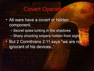Covert Operations
• All wars have a covert or hidden
component.
– Secret spies lurking in the shadows
– Sharp shooting snipers hidden from sight
• But 2 Corinthians 2:11 says “we are not
ignorant of his devices..”
 