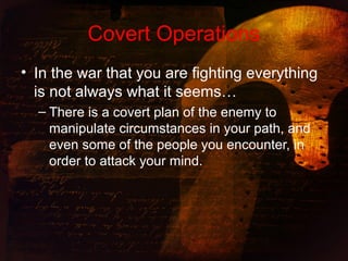 Covert Operations
• In the war that you are fighting everything
is not always what it seems…
– There is a covert plan of the enemy to
manipulate circumstances in your path, and
even some of the people you encounter, in
order to attack your mind.
 