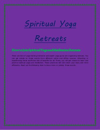 Spiritual Yoga
Retreats
HowtoJoinSpiritualYogaandMeditationRetreats
There are lots of yoga training institutes and expert yoga gurus are organizing retreats. You
can get details on these events from different online and offline sources. Attending or
experiencing these stuffs has lots of benefits for all. There, you will get chance to learn and
practice spiritual yoga and meditation. These practices will calm down your body and mind
efficiently. Read out the following lines to know more on joining these events.
 