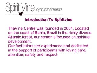 Introduction To SpiritvineIntroduction To Spiritvine
TheVine Centre was founded in 2004. Located
on the coast of Bahia, Brazil in the richly diverse
Atlantic forest, our center is focused on spiritual
development.
Our facilitators are experienced and dedicated
in the support of participants with loving care,
attention, safety and respect.
 