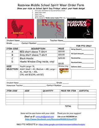 Rossview Middle School Spirit Wear Order Form
Show your style on School Spirit Day Fridays’ select your Hawk design!
1. Fill in your information on top and bottom of form
2. Select spirit wear
3. Select size
4. Select quantity
5. Write checks to “Middle School Hawks PTO” -Pay, Turn in & Smile!
A B C
Student Name ______________________ Teacher Name_________________________
Grade _____ Contact Number _______________________
FOR PTO ONLY
ITEM CODE DESCRIPTION PRICE
A RED short sleeve T-Shirt $10.00
B Grey short sleeve T-shirt $10.00
C
D
Black Hoodie
Hawks Window Cling-inside, vinyl
$20.00
$5.00
SIZE
SELECTION
Youth Large= YL
Adult Small = AS, Medium = AM, Large =
AL, Adult XL = AXL
(2XL add $1)(3XL add $2)
Window cling
-----------------------------------------------------------------------------------------------------------
Student Name _________________________________ Grade _____
Homeroom Teacher_____________________ Contact Number _______________________
ITEM CODE SIZE QUANTITY PRICE PER ITEM SUBTOTAL
TOTAL
Items will be sent home with your child. Thank you for your support!
Email us @: rvms.pto@gmail.com Like us on FACEBOOK at:
http://www.facebook.com/RossviewMiddleSchoolPTO
RMS PTO WEBSITE @: https://sites.google.com/site/rossviewmiddleschoolpto/
Pd by Check #______________
Pd Cash Amount:___________
Received by:_______________
Received date:_____________
Delivery date:______________
 