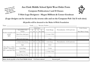 Asa Clark Middle School Spirit Wear Order Form
                                                 Computer Publications I and II Classes
                           T-Shirt Logo Designers - Megan Millborn & Conner Goodman
    (Logo designs can be viewed on the reverse side and on the Computer Pub 1 & 11 web sites)
                                    All profits will be donated to the Make-A-Wish Foundation
Name _______________________________              Grade ______ Resource Teacher ________________________________________
                                                        Adult Sizes                                                                   Color Choices
                          Sweat Shirt Color                               Circle Design         Personalization - $3.50 each item
                              Choice               S   M    L   XL XXL                                                              Red, Black, Orange
Hoodie sweatshirt with
       pouch           Sport Grey (dark grey)                            1, 2-orange, 2-black
        ($25)
                         Red (with black logo)                                 2-black

                         T-Shirt Color Choice      S   M    L   XL XXL     Circle Design        Personalization - $3.50 each item

                                 Red                                           2-black
 Short-Sleeve T-Shirt
 ($10.00 - red & grey)       Camouflage                                       2-orange
($18 - camo & tie dye)
                              Sport Grey                                 1, 2-orange, 2-black


                         Red & White Tie Dye
                                                                               2-black

Make checks payable to Asa Clark Middle School.        # of items ordered __________ Amount paid ____________
 