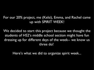 For our 20% project, me (Kelsi), Emma, and Rachel came
                up with SPIRIT WEEK!

We decided to start this project because we thought the
students of HS2’s middle school section might have fun
dressing up for different days of the week-- we know us
                        three do!

     Here’s what we did to organize spirit week...
 