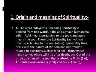 1. Origin and meaning of Spirituality:-
 A. The word ‘adhyatma ’ meaning Spirituality is
derived from two words, adhi and atmaan [atmanaha
adhi Adhi means pertaining to the topic and atma
means the soul. Therefore Spirituality (adhyatma)
means pertaining to the soul (atma). Spirituality thus
deals with the nature of the soul and information
related to questions such as who am I, from where
have I come, where will I go after death, etc. Out of the
three qualities of the soul that is Absolute Truth (Sat),
Absolute Consciousness (Chit) and Bliss (Anand),
 