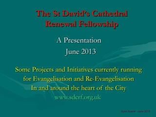 The St David’s CathedralThe St David’s Cathedral
Renewal FellowshipRenewal Fellowship
Some Projects and Initiatives currently runningSome Projects and Initiatives currently running
for Evangelisation and Re-Evangelisationfor Evangelisation and Re-Evangelisation
In and around the heart of the CityIn and around the heart of the City
www.sdcrf.org.ukwww.sdcrf.org.uk
A PresentationA Presentation
June 2013June 2013
Spiro Sueref - June 2013
 
