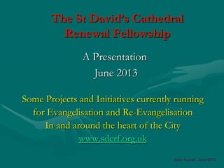 The St David’s Cathedral
Renewal Fellowship
Some Projects and Initiatives currently running
for Evangelisation and Re-Evangelisation
In and around the heart of the City
www.sdcrf.org.uk
A Presentation
June 2013
Spiro Sueref - June 2013
 