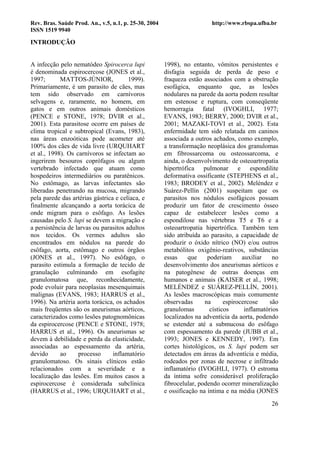 Rev. Bras. Saúde Prod. An., v.5, n.1, p. 25-30, 2004                     http://www.rbspa.ufba.br
ISSN 1519 9940

INTRODUÇÃO


A infecção pelo nematódeo Spirocerca lupi              1998), no entanto, vômitos persistentes e
é denominada espirocercose (JONES et al.,              disfagia seguida de perda de peso e
1997;       MATTOS-JÚNIOR,             1999).          fraqueza estão associados com a obstrução
Primariamente, é um parasito de cães, mas              esofágica, enquanto que, as lesões
tem sido observado em carnívoros                       nodulares na parede da aorta podem resultar
selvagens e, raramente, no homem, em                   em estenose e ruptura, com conseqüente
gatos e em outros animais domésticos                   hemorragia fatal (IVOGHLI, 1977;
(PENCE e STONE, 1978; DVIR et al.,                     EVANS, 1983; BERRY, 2000; DVIR et al.,
2001). Esta parasitose ocorre em países de             2001; MAZAKI-TOVI et al., 2002). Esta
clima tropical e subtropical (Evans, 1983),            enfermidade tem sido relatada em caninos
nas áreas enzoóticas pode acometer até                 associada a outros achados, como exemplo,
100% dos cães de vida livre (URQUHART                  a transformação neoplásica dos granulomas
et al., 1998). Os carnívoros se infectam ao            em fibrossarcoma ou osteossarcoma, e
ingerirem besouros coprófagos ou algum                 ainda, o desenvolvimento de osteoartropatia
vertebrado infectado que atuam como                    hipertrófica pulmonar e espondilite
hospedeiros intermediários ou paratênicos.             deformativa ossificante (STEPHENS et al.,
No estômago, as larvas infectantes são                 1983; BRODEY et al., 2002). Meléndez e
liberadas penetrando na mucosa, migrando               Suárez-Pellín (2001) suspeitam que os
pela parede das artérias gástrica e celíaca, e         parasitos nos nódulos esofágicos possam
finalmente alcançando a aorta torácica de              produzir um fator de crescimento ósseo
onde migram para o esôfago. As lesões                  capaz de estabelecer lesões como a
causadas pelo S. lupi se devem a migração e            espondilose nas vértebras T5 e T6 e a
a persistência de larvas ou parasitos adultos          osteoartropatia hipertrófica. Também tem
nos tecidos. Os vermes adultos são                     sido atribuída ao parasito, a capacidade de
encontrados em nódulos na parede do                    produzir o óxido nítrico (NO) e/ou outros
esôfago, aorta, estômago e outros órgãos               metabólitos oxigênio-reativos, substâncias
(JONES et al., 1997). No esôfago, o                    essas     que    poderiam      auxiliar    no
parasito estimula a formação de tecido de              desenvolvimento dos aneurismas aórticos e
granulação culminando em esofagite                     na patogênese de outras doenças em
granulomatosa que, reconhecidamente,                   humanos e animais (KAISER et al., 1998;
pode evoluir para neoplasias mesenquimais              MELÉNDEZ e SUÁREZ-PELLÍN, 2001).
malignas (EVANS, 1983; HARRUS et al.,                  As lesões macroscópicas mais comumente
1996). Na artéria aorta torácica, os achados           observadas      na      espirocercose    são
mais freqüentes são os aneurismas aórticos,            granulomas        císticos      inflamatórios
caracterizados como lesões patognomônicas              localizados na adventícia da aorta, podendo
da espirocercose (PENCE e STONE, 1978;                 se estender até a submucosa do esôfago
HARRUS et al., 1996). Os aneurismas se                 com espessamento da parede (JUBB et al.,
devem à debilidade e perda da elasticidade,            1993; JONES e KENNEDY, 1997). Em
associadas ao espessamento da artéria,                 cortes histológicos, os S. lupi podem ser
devido      ao     processo      inflamatório          detectados em áreas da adventícia e média,
granulomatoso. Os sinais clínicos estão                rodeados por zonas de necrose e infiltrado
relacionados com a severidade e a                      inflamatório (IVOGHLI, 1977). O estroma
localização das lesões. Em muitos casos a              da íntima sofre considerável proliferação
espirocercose é considerada subclínica                 fibrocelular, podendo ocorrer mineralização
(HARRUS et al., 1996; URQUHART et al.,                 e ossificação na íntima e na média (JONES
                                                                                                 26
 