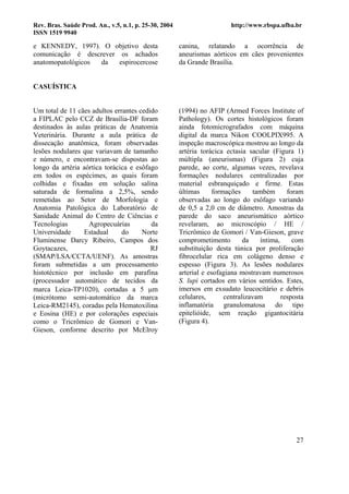 Rev. Bras. Saúde Prod. An., v.5, n.1, p. 25-30, 2004                      http://www.rbspa.ufba.br
ISSN 1519 9940

e KENNEDY, 1997). O objetivo desta                     canina, relatando a ocorrência de
comunicação é descrever os achados                     aneurismas aórticos em cães provenientes
anatomopatológicos da   espirocercose                  da Grande Brasília.


CASUÍSTICA


Um total de 11 cães adultos errantes cedido            (1994) no AFIP (Armed Forces Institute of
a FIPLAC pelo CCZ de Brasília-DF foram                 Pathology). Os cortes histológicos foram
destinados às aulas práticas de Anatomia               ainda fotomicrografados com máquina
Veterinária. Durante a aula prática de                 digital da marca Nikon COOLPIX995. A
dissecação anatômica, foram observadas                 inspeção macroscópica mostrou ao longo da
lesões nodulares que variavam de tamanho               artéria torácica ectasia sacular (Figura 1)
e número, e encontravam-se dispostas ao                múltipla (aneurismas) (Figura 2) cuja
longo da artéria aórtica torácica e esôfago            parede, ao corte, algumas vezes, revelava
em todos os espécimes, as quais foram                  formações nodulares centralizadas por
colhidas e fixadas em solução salina                   material esbranquiçado e firme. Estas
saturada de formalina a 2,5%, sendo                    últimas      formações     também       foram
remetidas ao Setor de Morfologia e                     observadas ao longo do esôfago variando
Anatomia Patológica do Laboratório de                  de 0,5 a 2,0 cm de diâmetro. Amostras da
Sanidade Animal do Centro de Ciências e                parede do saco aneurismático aórtico
Tecnologias        Agropecuárias         da            revelaram, ao microscópio / HE /
Universidade     Estadual      do     Norte            Tricrômico de Gomori / Van-Gieson, grave
Fluminense Darcy Ribeiro, Campos dos                   comprometimento         da    íntima,     com
Goytacazes,                              RJ            substituição desta túnica por proliferação
(SMAP/LSA/CCTA/UENF). As amostras                      fibrocelular rica em colágeno denso e
foram submetidas a um processamento                    espesso (Figura 3). As lesões nodulares
histotécnico por inclusão em parafina                  arterial e esofagiana mostravam numerosos
(processador automático de tecidos da                  S. lupi cortados em vários sentidos. Estes,
marca Leica-TP1020), cortadas a 5 µm                   imersos em exsudato leucocitário e debris
(micrótomo semi-automático da marca                    celulares,       centralizavam        resposta
Leica-RM2145), coradas pela Hematoxilina               inflamatória granulomatosa do tipo
e Eosina (HE) e por colorações especiais               epitelióide, sem reação gigantocitária
como o Tricrômico de Gomori e Van-                     (Figura 4).
Gieson, conforme descrito por McElroy




                                                                                                  27
 