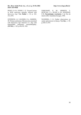 Rev. Bras. Saúde Prod. An., v.5, n.1, p. 25-30, 2004                       http://www.rbspa.ufba.br
ISSN 1519 9940

PENCE, D. B., STONE, J. E. Visceral lesions            URQUHART, G. M.; ARMOUR, J.;
in Wild carnivores naturally infected with             DUNCAN, J. L.; DUNN, A. M., JENNINGS,
Spirocerca lupi. Vet. Pathol. v. 15, p. 322-           F.W. Parasitologia veterinária. 2 ed. Rio de
331,1978.                                              Janeiro (RJ): Guanabara Koogan, 1998.

STEPHENS, L.C; GLEISER, CA.; JARDINE,                  WANDERA, J. G. Further observations on
JH. Primary pulmonary fibrosarcoma associated          canine spirocercosis in Kenya. Vet. Rec., v. 99,
with Spirocerca lupi infection in a dog with           p.348-51,1976
hypertrophic pulmonary osteoarthropathy.
JAVMA, v. 182, p.496-98, 1983.
.




                                                                                                    30
 