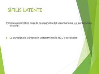 SÍFILIS LATENTE
Período asintomático entre la desaparición del secundarismo y el compromiso
terciario.
 La duración de la infección la determinan la HCU y serologías.
 