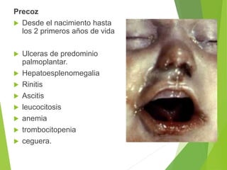 Precoz
 Desde el nacimiento hasta
los 2 primeros años de vida
 Ulceras de predominio
palmoplantar.
 Hepatoesplenomegalia
 Rinitis
 Ascitis
 leucocitosis
 anemia
 trombocitopenia
 ceguera.
 