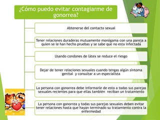¿Cómo puedo evitar contagiarme de
gonorrea?
Abtenerse del contacto sexual
Tener relaciones duraderas mutuamente monógama con una pareja a
quien se le han hecho pruebas y se sabe que no esta infectada
Usando condones de látex se reduce el riesgo
Dejar de tener relaciones sexuales cuando tengas algún síntoma
genital y consultar a un especialista
La persona con gonorrea debe informarle de esto a todas sus parejas
sexuales recientes para que ellas también reciban un tratamiento
La persona con gonorrea y todas sus parejas sexuales deben evitar
tener relaciones hasta que hayan terminado su tratamiento contra la
enfermedad
 