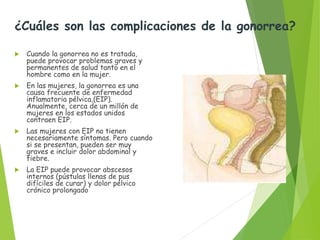 ¿Cuáles son las complicaciones de
la gonorrea?
 Cuando la gonorrea no es tratada,
puede provocar problemas graves y
permanentes de salud tanto en el
hombre como en la mujer.
 En las mujeres, la gonorrea es una
causa frecuente de enfermedad
inflamatoria pélvica,(EIP).
Anualmente, cerca de un millón de
mujeres en los estados unidos
contraen EIP.
 Las mujeres con EIP no tienen
necesariamente síntomas. Pero
cuando si se presentan, pueden ser
muy graves e incluir dolor
abdominal y fiebre.
 La EIP puede provocar abscesos
internos (pústulas llenas de pus
difíciles de curar). Y dolor pélvico
cronico prolongado
¿Cuáles son las complicaciones de la gonorrea?
 Cuando la gonorrea no es tratada,
puede provocar problemas graves y
permanentes de salud tanto en el
hombre como en la mujer.
 En las mujeres, la gonorrea es una
causa frecuente de enfermedad
inflamatoria pélvica,(EIP).
Anualmente, cerca de un millón de
mujeres en los estados unidos
contraen EIP.
 Las mujeres con EIP no tienen
necesariamente síntomas. Pero cuando
si se presentan, pueden ser muy
graves e incluir dolor abdominal y
fiebre.
 La EIP puede provocar abscesos
internos (pústulas llenas de pus
difíciles de curar) y dolor pélvico
crónico prolongado
 