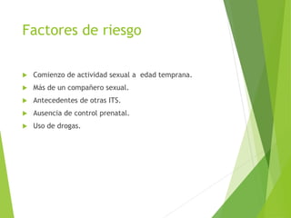 Factores de riesgo
 Comienzo de actividad sexual a edad temprana.
 Más de un compañero sexual.
 Antecedentes de otras ITS.
 Ausencia de control prenatal.
 Uso de drogas.
 