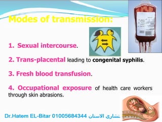 Modes of transmission:
1. Sexual intercourse.
2. Trans-placental leading to congenital syphilis.
3. Fresh blood transfusion.
4. Occupational exposure of health care workers
through skin abrasions.
 