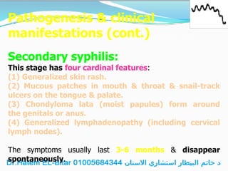 Pathogenesis & clinical
manifestations (cont.)
Secondary syphilis:
This stage has four cardinal features:
(1) Generalized skin rash.
(2) Mucous patches in mouth & throat & snail-track
ulcers on the tongue & palate.
(3) Chondyloma lata (moist papules) form around
the genitals or anus.
(4) Generalized lymphadenopathy (including cervical
lymph nodes).
The symptoms usually last 3-6 months & disappear
spontaneously.
 