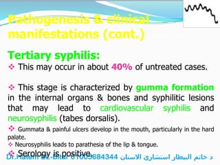 Pathogenesis & clinical
manifestations (cont.)
Tertiary syphilis:
 This may occur in about 40% of untreated cases.
 This stage is characterized by gumma formation
in the internal organs & bones and syphilitic lesions
that may lead to cardiovascular syphilis and
neurosyphilis (tabes dorsalis).
 Gummata & painful ulcers develop in the mouth, particularly in the hard
palate.
 Neurosyphilis leads to parathesia of the lip & tongue.
 Serology is positive.
 