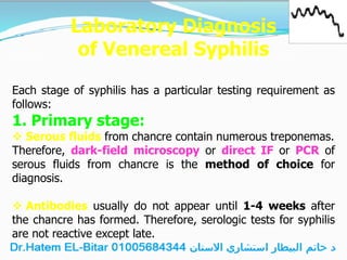 Laboratory Diagnosis
of Venereal Syphilis
Each stage of syphilis has a particular testing requirement as
follows:
1. Primary stage:
 Serous fluids from chancre contain numerous treponemas.
Therefore, dark-field microscopy or direct IF or PCR of
serous fluids from chancre is the method of choice for
diagnosis.
 Antibodies usually do not appear until 1-4 weeks after
the chancre has formed. Therefore, serologic tests for syphilis
are not reactive except late.
 