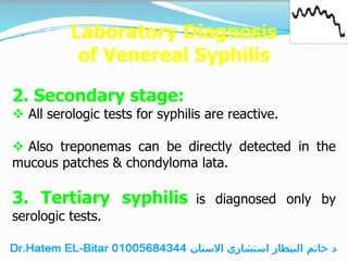 Laboratory Diagnosis
of Venereal Syphilis
2. Secondary stage:
 All serologic tests for syphilis are reactive.
 Also treponemas can be directly detected in the
mucous patches & chondyloma lata.
3. Tertiary syphilis is diagnosed only by
serologic tests.
 