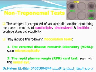 Non-Treponemal Tests
 The antigen is composed of an alcoholic solution containing
measured amounts of cardiolipin, cholesterol & lecithin to
produce standard reactivity.
 They include the following flocculation tests:
1. The venereal disease research laboratory (VDRL):
seen microscopically.
2. The rapid plasma reagin (RPR) card test: seen with
the naked eye.
RPR
-ve C +ve C
+ve
 