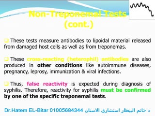 Non-Treponemal Tests
(cont.)
 These tests measure antibodies to lipoidal material released
from damaged host cells as well as from treponemas.
 These cross-reacting (heterophil) antibodies are also
produced in other conditions like autoimmune diseases,
pregnancy, leprosy, immunization & viral infections.
 Thus, false reactivity is expected during diagnosis of
syphilis. Therefore, reactivity for syphilis must be confirmed
by one of the specific treponemal tests.
 