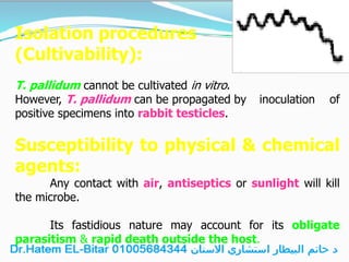 Isolation procedures
(Cultivability):
T. pallidum cannot be cultivated in vitro.
However, T. pallidum can be propagated by inoculation of
positive specimens into rabbit testicles.
Susceptibility to physical & chemical
agents:
Any contact with air, antiseptics or sunlight will kill
the microbe.
Its fastidious nature may account for its obligate
parasitism & rapid death outside the host.
 