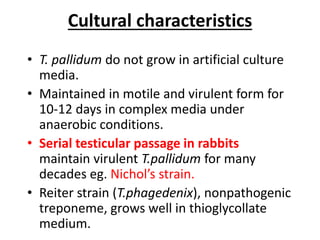Cultural characteristics
• T. pallidum do not grow in artificial culture
media.
• Maintained in motile and virulent form for
10-12 days in complex media under
anaerobic conditions.
• Serial testicular passage in rabbits
maintain virulent T.pallidum for many
decades eg. Nichol’s strain.
• Reiter strain (T.phagedenix), nonpathogenic
treponeme, grows well in thioglycollate
medium.
 