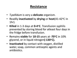 Resistance
• T.pallidum is very a delicate organism.
• Readily inactivated by drying or heat(41-42oC in
1hr).
• Killed in 1-3 days at 0-4oC. Transfusion syphilis
prevented by storing blood for atleast four days in
the fridge before transfusion.
• Remains viable for 10-15 years at -70oC in 10%
glycerol, or in liquid nitrogen(-130oC).
• Inactivated by contact with oxygen, distilled
water, soap, common antiseptic agents and
antibiotics.
 