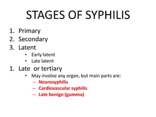 STAGES OF SYPHILIS
1. Primary
2. Secondary
3. Latent
•
•
Early latent
Late latent
1. Late or tertiary
• May involve any organ, but main parts are:
– Neurosyphilis
– Cardiovascular syphilis
– Late benign (gumma)
 