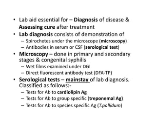 • Lab aid essential for – Diagnosis of disease &
Assessing cure after treatment
• Lab diagnosis consists of demonstration of
– Spirochetes under the microscope (microscopy)
– Antibodies in serum or CSF (serological test)
• Microscopy – done in primary and secondary
stages & congenital syphilis
– Wet films examined under DGI
– Direct fluorescent antibody test (DFA-TP)
• Serological tests – mainstay of lab diagnosis.
Classified as follows:-
– Tests for Ab to cardiolipin Ag
– Tests for Ab to group specific (treponemal Ag)
– Tests for Ab to species specific Ag (T.pallidum)
 