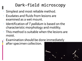 Dark-field microscopy
 Simplest and most reliable method.
 Exudates and fluids from lesions are
examined as a wet mount.
 Identification of T pallidum is based on the
characteristic morphology and motility.
 This method is suitable when the lesions are
moist.
 Examination should be done immediately
after specimen collection.
 