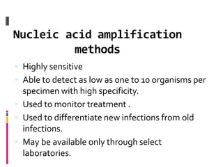 Nucleic acid amplification
methods
 Highly sensitive
 Able to detect as low as one to 10 organisms per
specimen with high specificity.
 Used to monitor treatment .
 Used to differentiate new infections from old
infections.
 May be available only through select
laboratories.
 