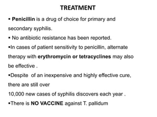 TREATMENT
 Penicillin is a drug of choice for primary and
secondary syphilis.
 No antibiotic resistance has been reported.
In cases of patient sensitivity to penicillin, alternate
therapy with erythromycin or tetracyclines may also
be effective .
Despite of an inexpensive and highly effective cure,
there are still over
10,000 new cases of syphilis discovers each year .
There is NO VACCINE against T. pallidum
 