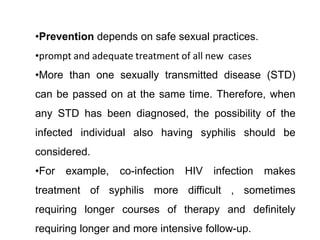 •Prevention depends on safe sexual practices.
•prompt and adequate treatment of all new cases
•More than one sexually transmitted disease (STD)
can be passed on at the same time. Therefore, when
any STD has been diagnosed, the possibility of the
infected individual also having syphilis should be
considered.
•For example, co-infection HIV infection makes
treatment of syphilis more difficult , sometimes
requiring longer courses of therapy and definitely
requiring longer and more intensive follow-up.
 