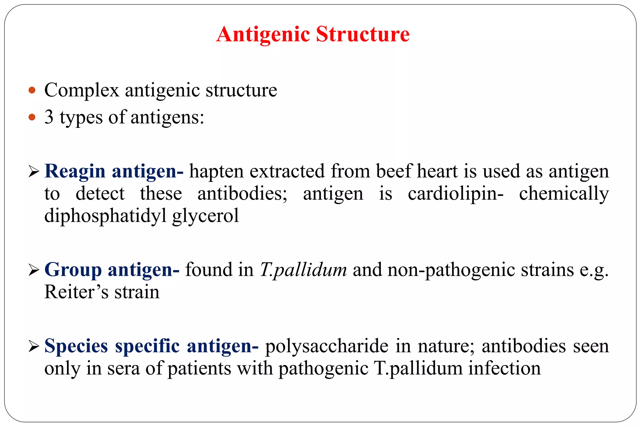 Antigenic Structure
 Complex antigenic structure
 3 types of antigens:
 Reagin antigen- hapten extracted from beef heart is used as antigen
to detect these antibodies; antigen is cardiolipin- chemically
diphosphatidyl glycerol
 Group antigen- found in T.pallidum and non-pathogenic strains e.g.
Reiter’s strain
 Species specific antigen- polysaccharide in nature; antibodies seen
only in sera of patients with pathogenic T.pallidum infection
 