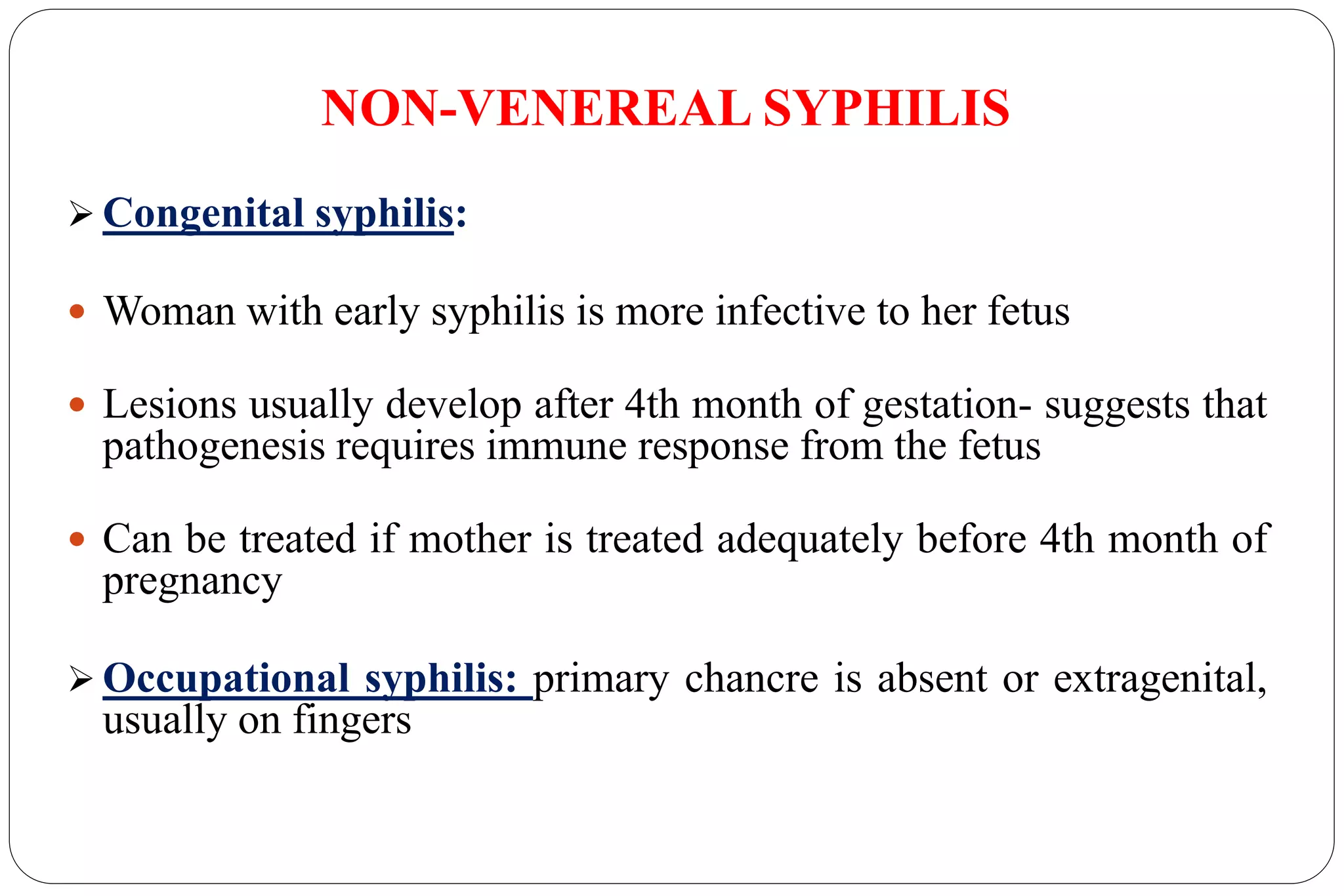 NON-VENEREAL SYPHILIS
 Congenital syphilis:
 Woman with early syphilis is more infective to her fetus
 Lesions usually develop after 4th month of gestation- suggests that
pathogenesis requires immune response from the fetus
 Can be treated if mother is treated adequately before 4th month of
pregnancy
 Occupational syphilis: primary chancre is absent or extragenital,
usually on fingers
 