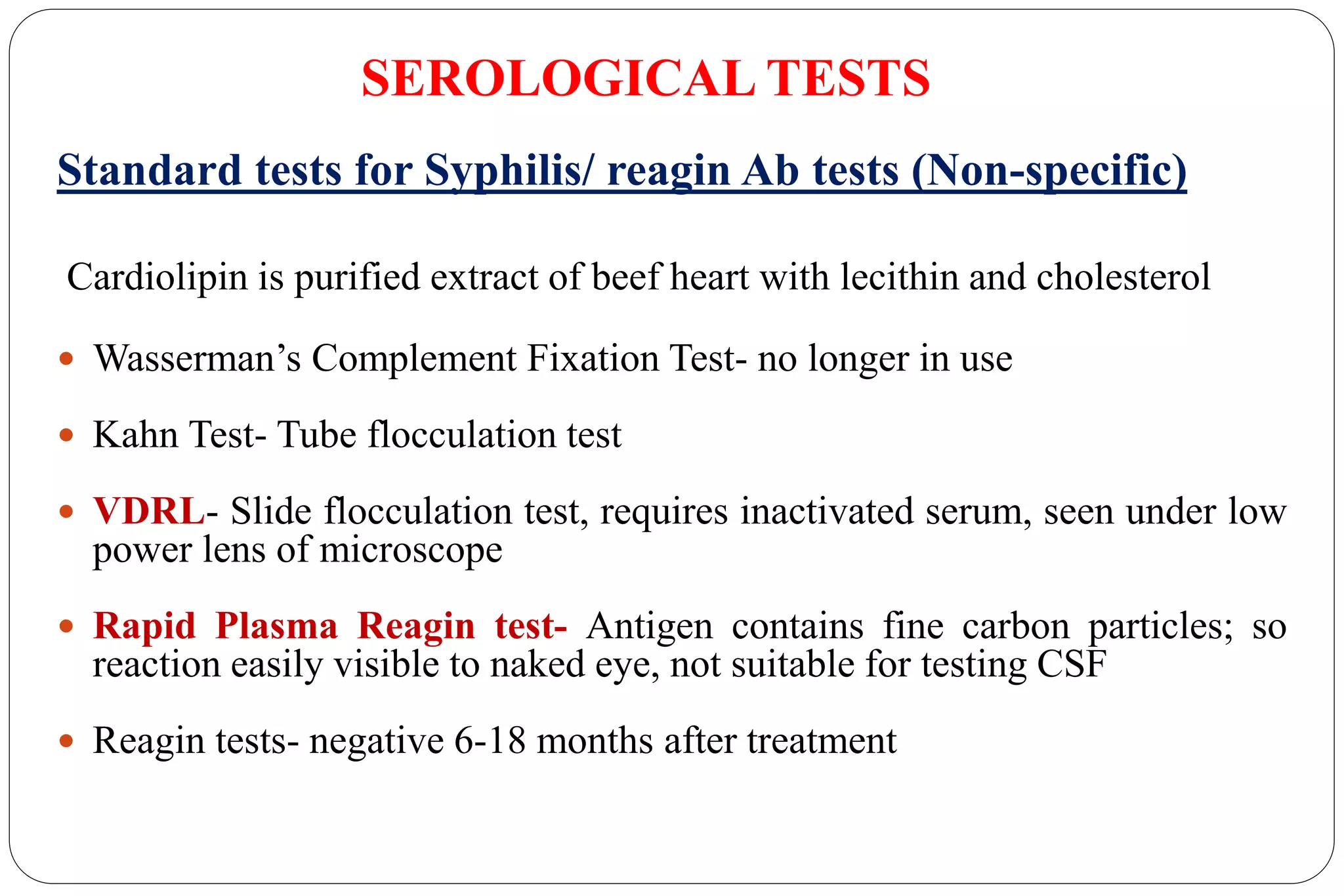 SEROLOGICAL TESTS
Standard tests for Syphilis/ reagin Ab tests (Non-specific)
Cardiolipin is purified extract of beef heart with lecithin and cholesterol
 Wasserman’s Complement Fixation Test- no longer in use
 Kahn Test- Tube flocculation test
 VDRL- Slide flocculation test, requires inactivated serum, seen under low
power lens of microscope
 Rapid Plasma Reagin test- Antigen contains fine carbon particles; so
reaction easily visible to naked eye, not suitable for testing CSF
 Reagin tests- negative 6-18 months after treatment
 