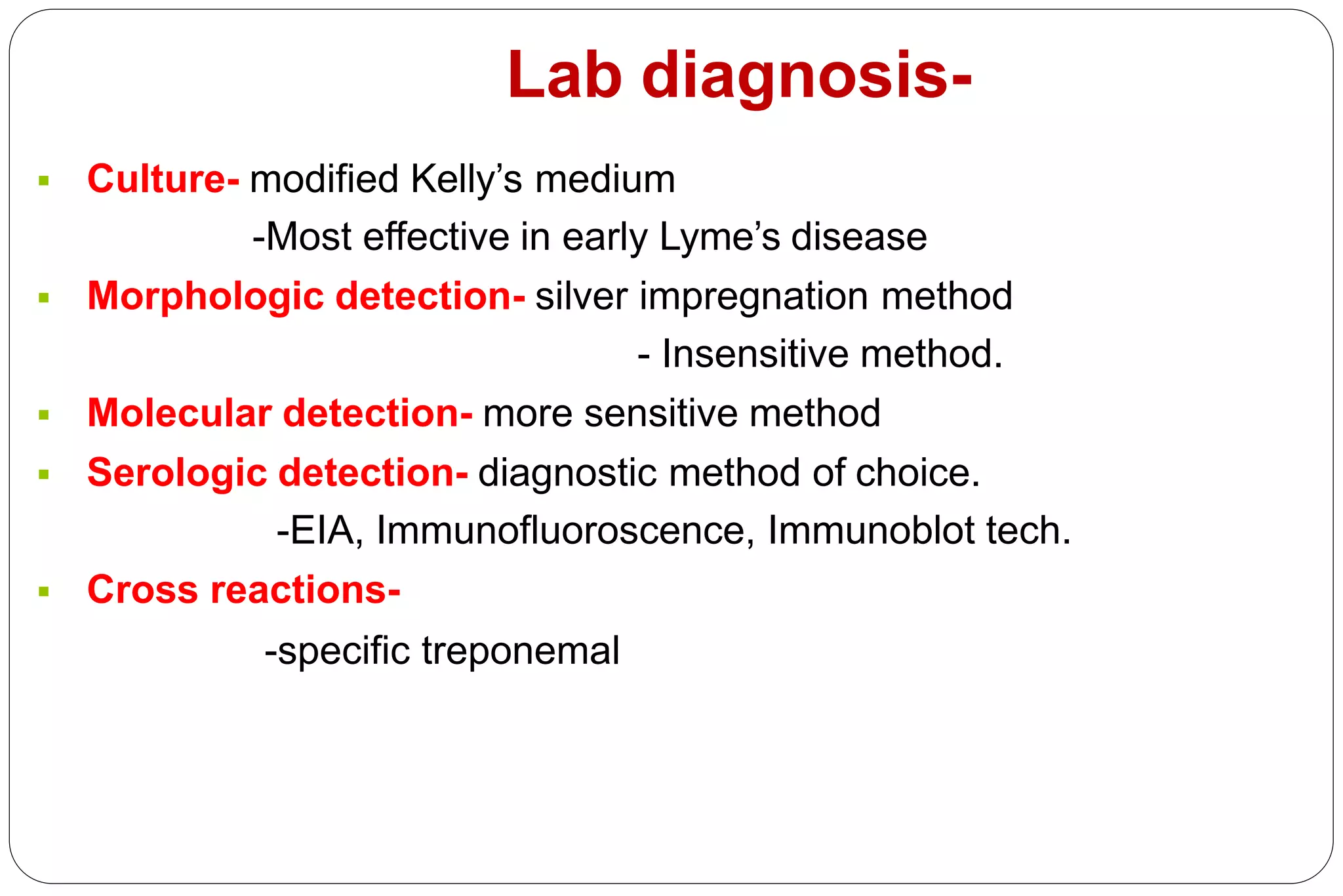 Lab diagnosis-
 Culture- modified Kelly’s medium
-Most effective in early Lyme’s disease
 Morphologic detection- silver impregnation method
- Insensitive method.
 Molecular detection- more sensitive method
 Serologic detection- diagnostic method of choice.
-EIA, Immunofluoroscence, Immunoblot tech.
 Cross reactions-
-specific treponemal Ag, HIV, EBV, ricketssial
infections.
 