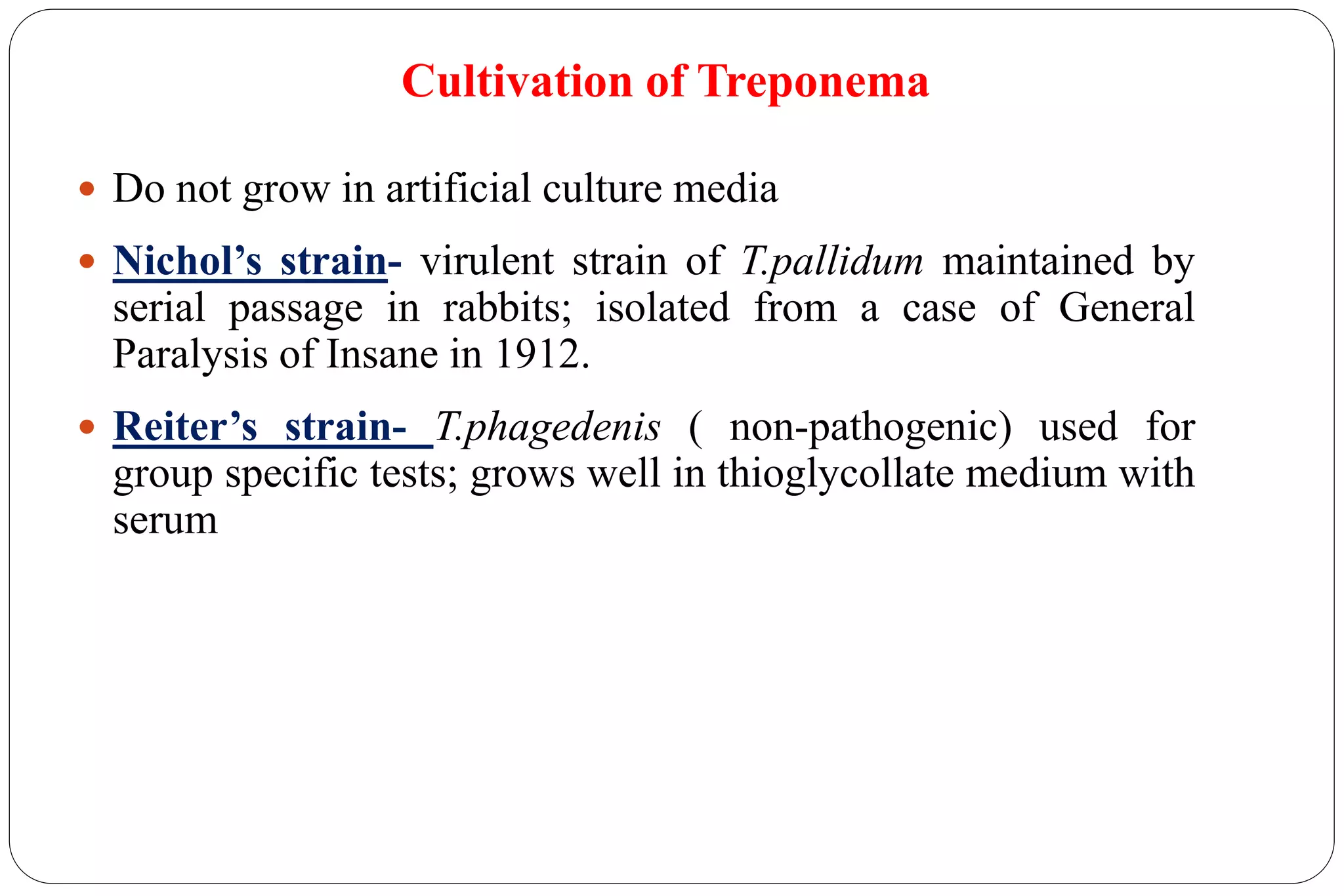 Cultivation of Treponema
 Do not grow in artificial culture media
 Nichol’s strain- virulent strain of T.pallidum maintained by
serial passage in rabbits; isolated from a case of General
Paralysis of Insane in 1912.
 Reiter’s strain- T.phagedenis ( non-pathogenic) used for
group specific tests; grows well in thioglycollate medium with
serum
 