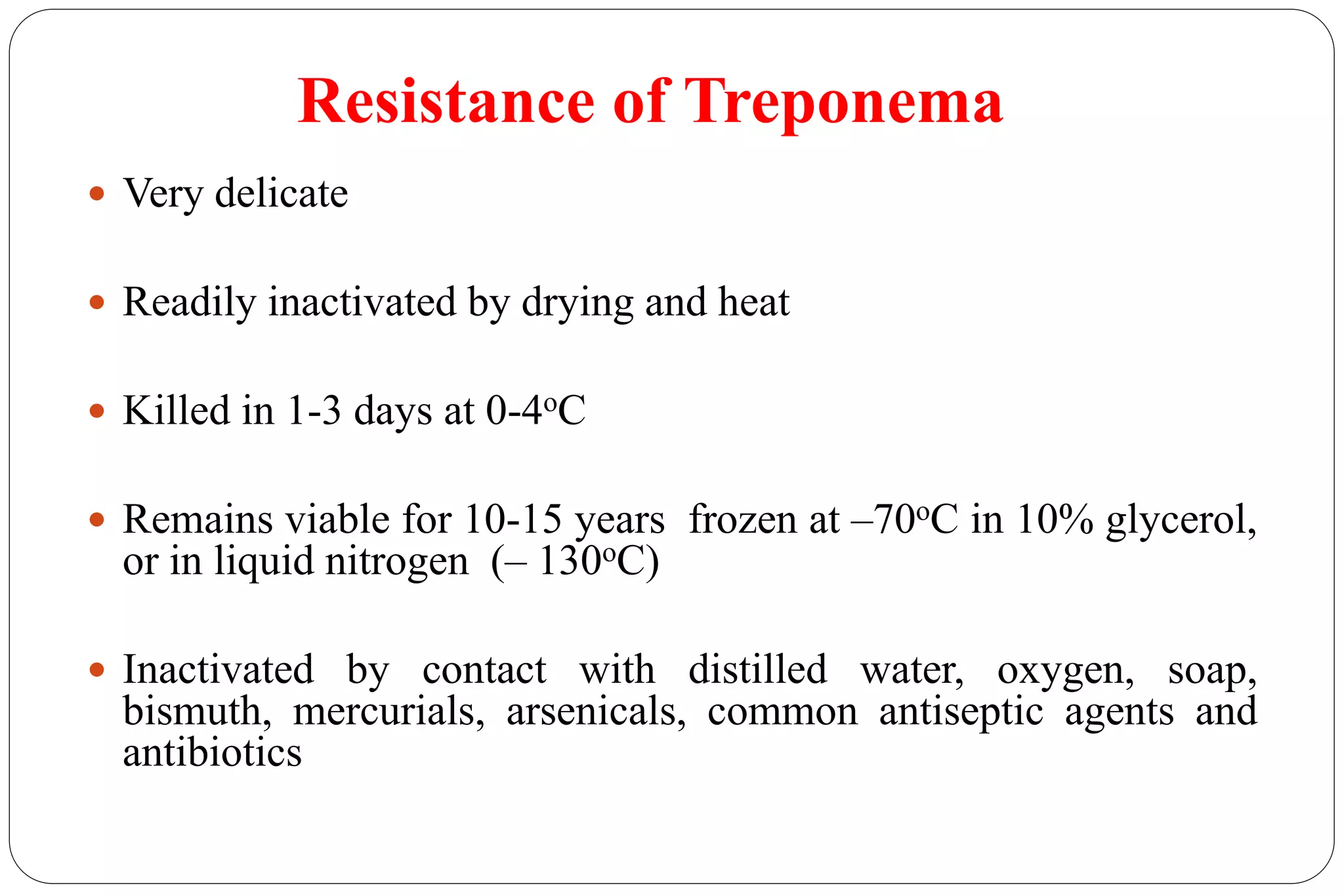 Resistance of Treponema
 Very delicate
 Readily inactivated by drying and heat
 Killed in 1-3 days at 0-4oC
 Remains viable for 10-15 years frozen at –70oC in 10% glycerol,
or in liquid nitrogen (– 130oC)
 Inactivated by contact with distilled water, oxygen, soap,
bismuth, mercurials, arsenicals, common antiseptic agents and
antibiotics
 