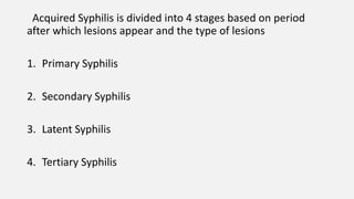 Acquired Syphilis is divided into 4 stages based on period
after which lesions appear and the type of lesions
1. Primary Syphilis
2. Secondary Syphilis
3. Latent Syphilis
4. Tertiary Syphilis
 