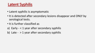 Latent Syphilis
• Latent syphilis is asymptomatic
• It is detected after secondary lesions disappear and ONLY by
serological tests.
• It is further classified as
a) Early - < 1 year after secondary syphilis
b) Late - > 1 year after secondary syphilis
 