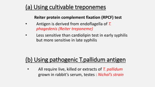 (a) Using cultivable treponemes
Reiter protein complement fixation (RPCF) test
• Antigen is derived from endoflagella of T.
phagedenis (Reiter treponeme)
• Less sensitive than cardiolipin test in early syphilis
but more sensitive in late syphilis
(b) Using pathogenic T.pallidum antigen
• All require live, killed or extracts of T. pallidum
grown in rabbit’s serum, testes : Nichol’s strain
 