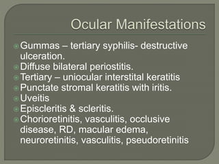 Gummas – tertiary syphilis- destructive
ulceration.
Diffuse bilateral periostitis.
Tertiary – uniocular interstital keratitis
Punctate stromal keratitis with iritis.
Uveitis
Episcleritis & scleritis.
Chorioretinitis, vasculitis, occlusive
disease, RD, macular edema,
neuroretinitis, vasculitis, pseudoretinitis
 