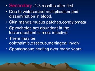 Secondary  -1-3 months after first Due to widespread multiplication and dissemination in blood. Skin rashes,mucus patches,condylomata Spirochetes are abundent in the lesions,patient is most infective There may be ophthalmic,osseous,meningeal involv. Spontaneous healing over many years 