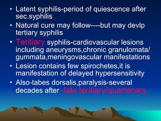 Latent syphilis-period of quiescence after sec.syphilis Natural cure may follow----but may devlp tertiary syphilis Teritiary  syphilis-cardiovascular lesions including aneurysms,chronic granulomata/gummata,meningovascular manifestations Lesion contains few spirochetes,it is manifestation of delayed hypersensitivity Also-tabes dorsalis,paralysis-several decades after  -late teritiary/quartenary 