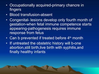 Occupationally acquired-primary chancre in fingers Blood transfusion-absent Congenital- lesions develop only fourth month of gestation-when fetal immune competence starts appearing-pathogenesis requires immune response from fetus Can b prevented if treated before 4 th  month If untreated the obstetric history will b-one abortion,still birth,live birth with syphilis,and finally healthy infants 